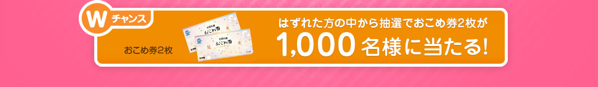 Wチャンス：おこめ券2枚│はずれた方の中から抽選でおこめ券2枚が1,000名様に当たる！