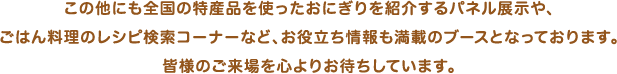 この他にも全国の特産品を使ったおにぎりを紹介するパネル展⽰や、ごはん料理のレシピ検索コーナーなど、お役⽴ち情報も満載のブースとなっております。皆様のご来場を⼼よりお待ちしています。