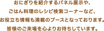 この他にも全国の特産品を使ったおにぎりを紹介するパネル展⽰や、ごはん料理のレシピ検索コーナーなど、お役⽴ち情報も満載のブースとなっております。皆様のご来場を⼼よりお待ちしています。