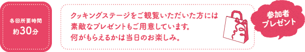 各回所要時間約30分　クッキングステージをご観覧いただいた方には素敵なプレゼントもご用意しています。何がもらえるかは当日のお楽しみ。 参加者プレゼント