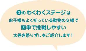 ❸のわくわくステージはお子様もよく知っている動物の文様で簡単で挑戦しやすい太巻き祭りずしをご紹介します！