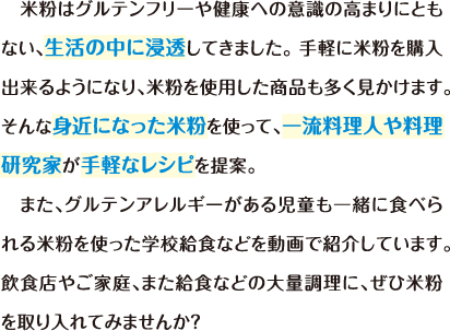 米粉はグルテンフリーや健康への意識の高まりにともない、生活の中に浸透してきました。 手軽に米粉を購入出来るようになり、米粉を使用した商品も多く見かけます。 そんな身近になった米粉を使って、一流料理人や料理研究家が手軽なレシピを提案。また、グルテンアレルギーがある児童も一緒に食べられる米粉を使った学校給食などを動画で紹介しています。 飲食店やご家庭、また給食などの大量調理に、ぜひ米粉を取り入れてみませんか？